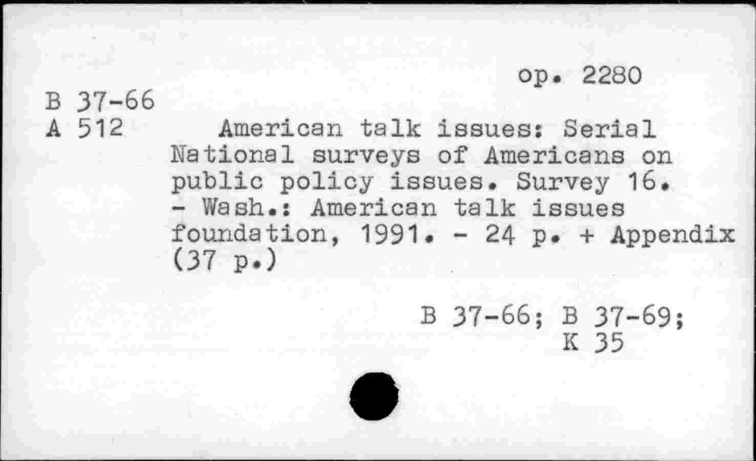 ﻿op. 2280
B 37-66
A 512 American talk issues: Serial National surveys of Americans on public policy issues. Survey 16. - Wash.: American talk issues foundation, 1991« - 24 p. + Appendix (37 p.)
B 37-66; B 37-69;
K 35